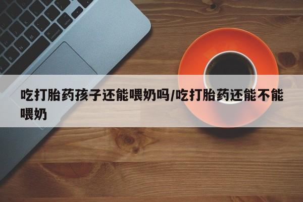 打胎药怎么买吃打胎药孩子还能喂奶吗/吃打胎药还能不能喂奶