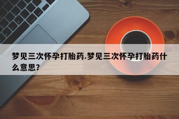 打胎药怎么买梦见三次怀孕打胎药.梦见三次怀孕打胎药什么意思？