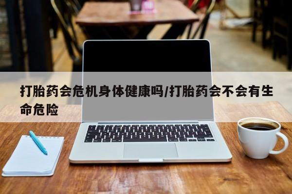 打胎药怎么买打胎药会危机身体健康吗/打胎药会不会有生命危险