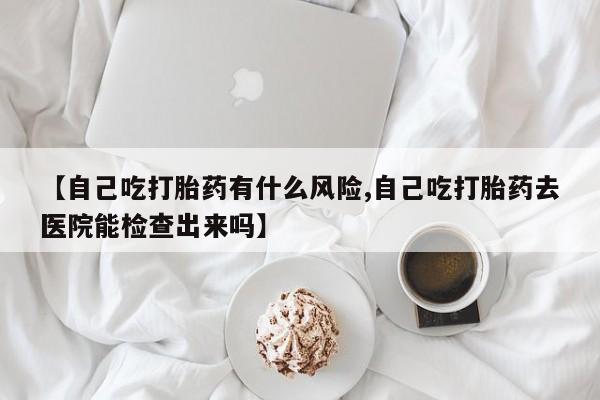 打胎药怎么买【自己吃打胎药有什么风险,自己吃打胎药去医院能检查出来吗】