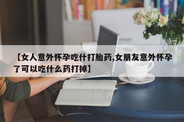 打胎药怎么买【女人意外怀孕吃什打胎药,女朋友意外怀孕了可以吃什么药打掉】