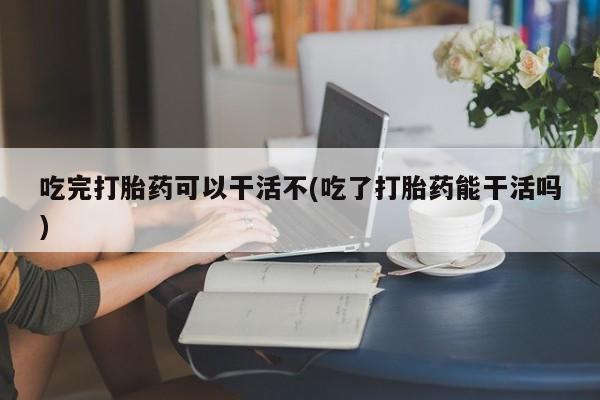 打胎药怎么买吃完打胎药可以干活不(吃了打胎药能干活吗)