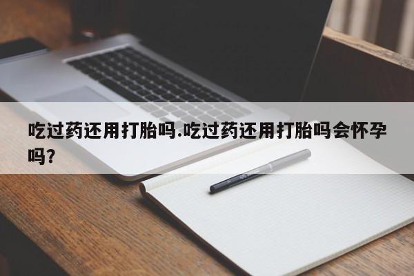 打胎药怎么买吃过药还用打胎吗.吃过药还用打胎吗会怀孕吗？