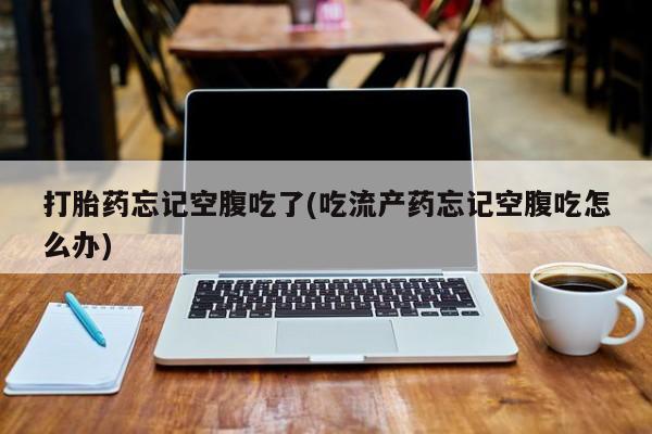 打胎药怎么买打胎药忘记空腹吃了(吃流产药忘记空腹吃怎么办)