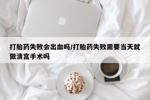 打胎药怎么买打胎药失败会出血吗/打胎药失败需要当天就做清宫手术吗