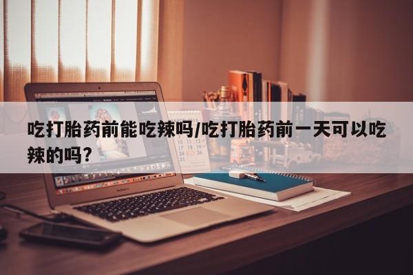 打胎药怎么买吃打胎药前能吃辣吗/吃打胎药前一天可以吃辣的吗?