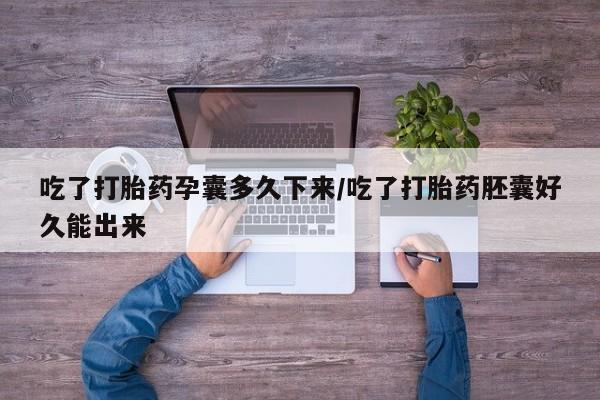 打胎药怎么买吃了打胎药孕囊多久下来/吃了打胎药胚囊好久能出来