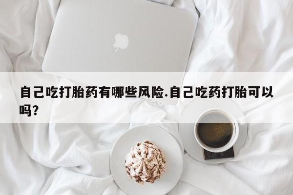 打胎药怎么买自己吃打胎药有哪些风险.自己吃药打胎可以吗？