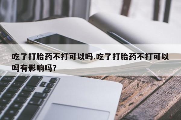 打胎药怎么买吃了打胎药不打可以吗.吃了打胎药不打可以吗有影响吗？