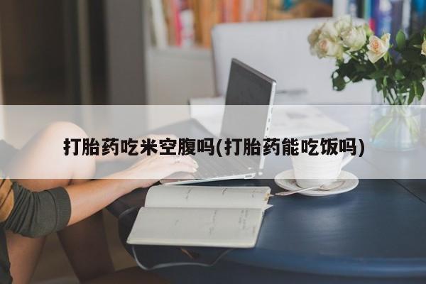 打胎药怎么买打胎药吃米空腹吗(打胎药能吃饭吗)