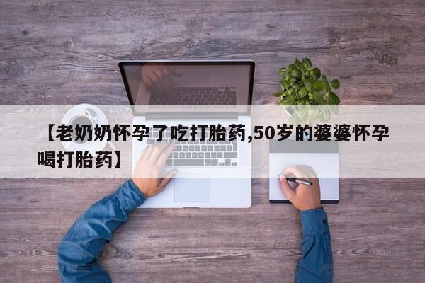 打胎药怎么买【老奶奶怀孕了吃打胎药,50岁的婆婆怀孕喝打胎药】