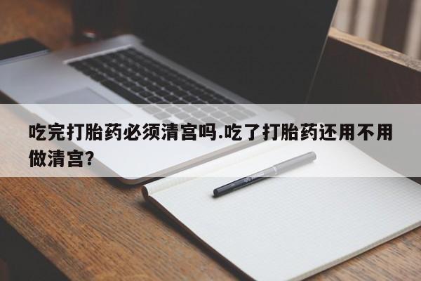 打胎药怎么买吃完打胎药必须清宫吗.吃了打胎药还用不用做清宫？