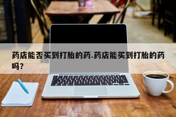 打胎药怎么买药店能否买到打胎的药.药店能买到打胎的药吗？