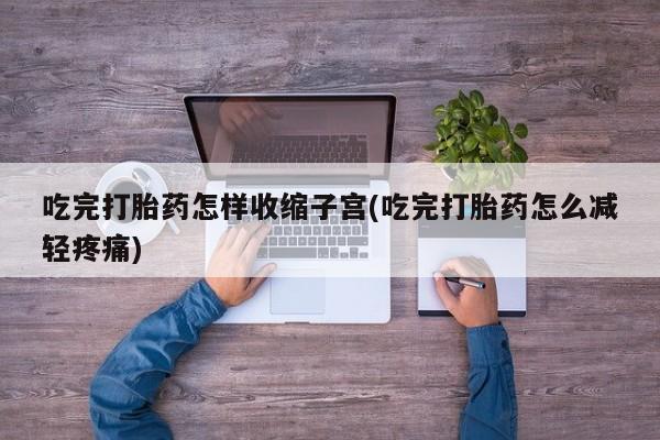 打胎药怎么买吃完打胎药怎样收缩子宫(吃完打胎药怎么减轻疼痛)