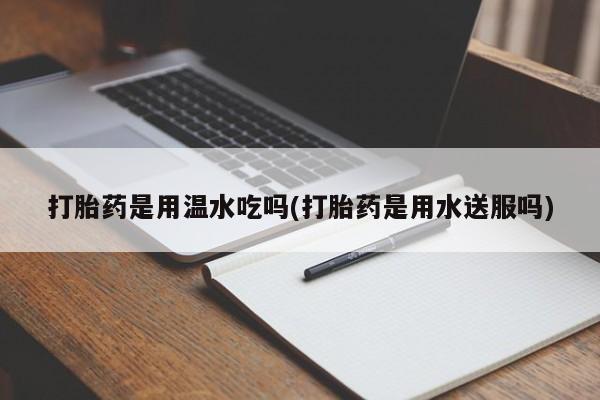 打胎药怎么买打胎药是用温水吃吗(打胎药是用水送服吗)