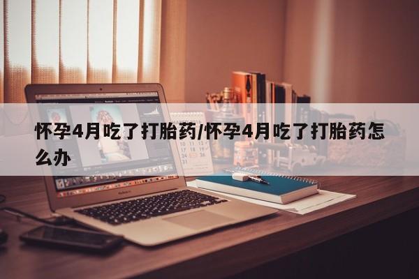 打胎药怎么买怀孕4月吃了打胎药/怀孕4月吃了打胎药怎么办