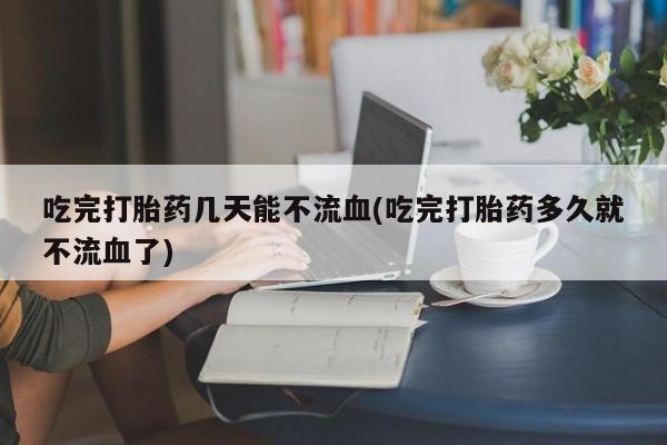 打胎药怎么买吃完打胎药几天能不流血(吃完打胎药多久就不流血了)