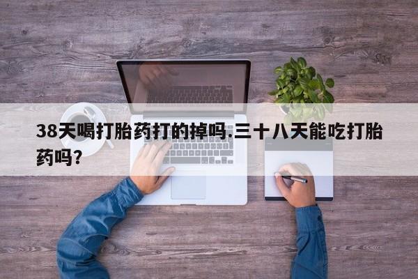 打胎药怎么买38天喝打胎药打的掉吗.三十八天能吃打胎药吗？