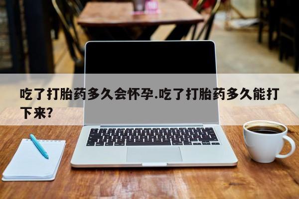 打胎药怎么买吃了打胎药多久会怀孕.吃了打胎药多久能打下来？