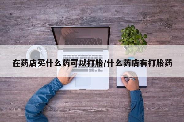 打胎药怎么买在药店买什么药可以打胎/什么药店有打胎药