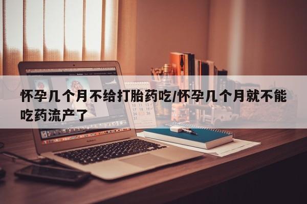 打胎药怎么买怀孕几个月不给打胎药吃/怀孕几个月就不能吃药流产了