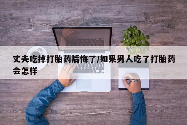 打胎药怎么买丈夫吃掉打胎药后悔了/如果男人吃了打胎药会怎样