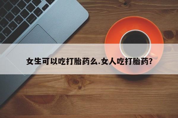 打胎药怎么买女生可以吃打胎药么.女人吃打胎药？