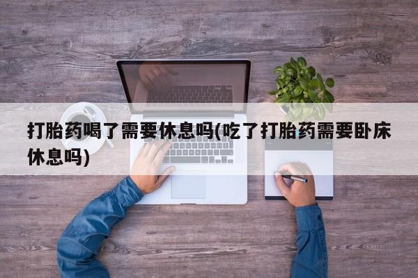 打胎药怎么买打胎药喝了需要休息吗(吃了打胎药需要卧床休息吗)