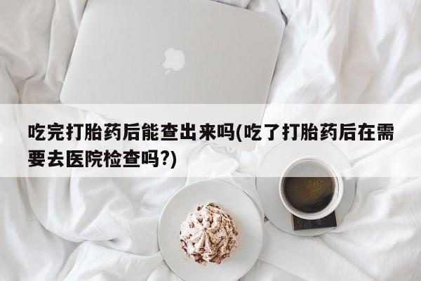 打胎药怎么买吃完打胎药后能查出来吗(吃了打胎药后在需要去医院检查吗?)