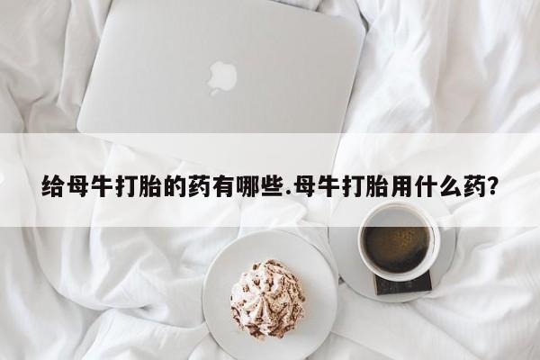 打胎药怎么买给母牛打胎的药有哪些.母牛打胎用什么药？