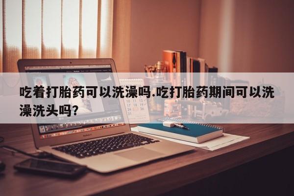 打胎药怎么买吃着打胎药可以洗澡吗.吃打胎药期间可以洗澡洗头吗？