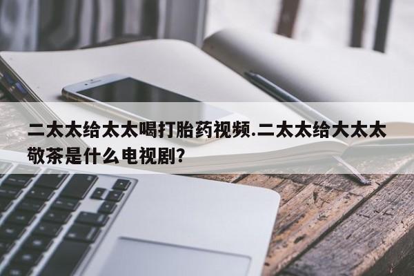 打胎药怎么买二太太给太太喝打胎药视频.二太太给大太太敬茶是什么电视剧？