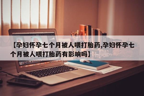 打胎药怎么买【孕妇怀孕七个月被人喂打胎药,孕妇怀孕七个月被人喂打胎药有影响吗】