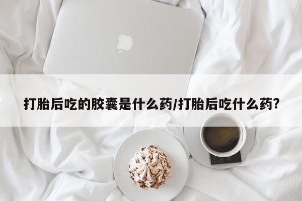 打胎药怎么买打胎后吃的胶囊是什么药/打胎后吃什么药?
