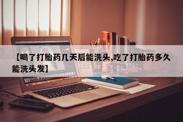 打胎药怎么买【喝了打胎药几天后能洗头,吃了打胎药多久能洗头发】