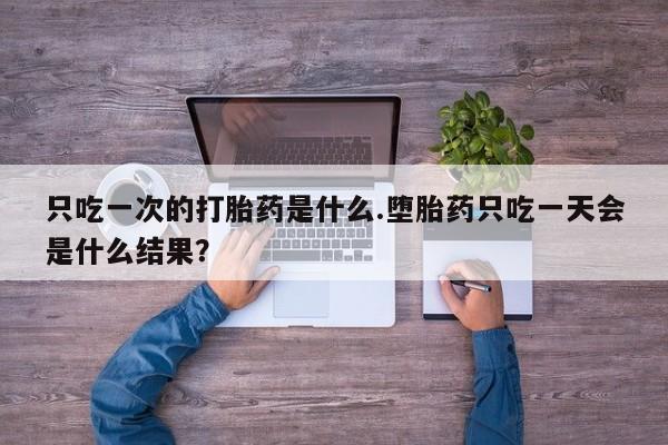 打胎药怎么买只吃一次的打胎药是什么.堕胎药只吃一天会是什么结果？