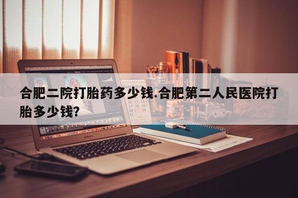 打胎药怎么买合肥二院打胎药多少钱.合肥第二人民医院打胎多少钱？