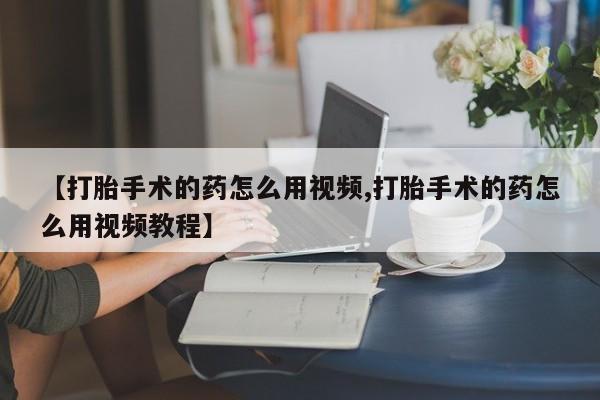 打胎药怎么买【打胎手术的药怎么用视频,打胎手术的药怎么用视频教程】