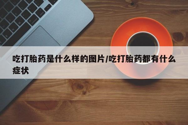 打胎药怎么买吃打胎药是什么样的图片/吃打胎药都有什么症状