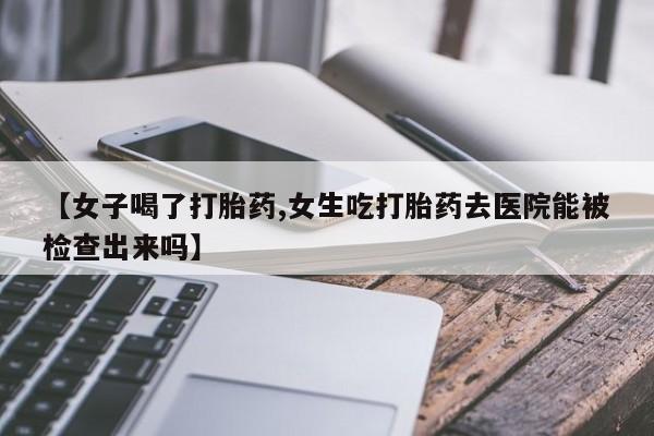 打胎药怎么买【女子喝了打胎药,女生吃打胎药去医院能被检查出来吗】
