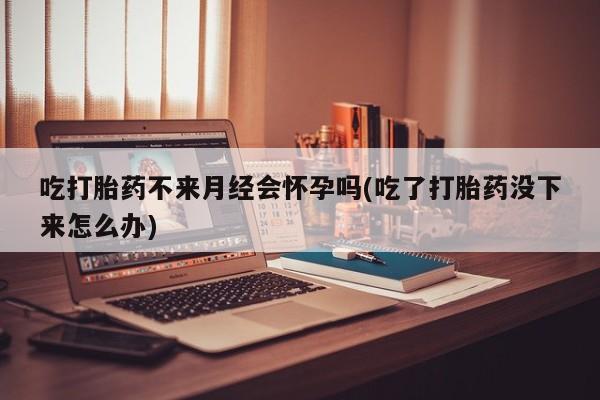 打胎药怎么买吃打胎药不来月经会怀孕吗(吃了打胎药没下来怎么办)