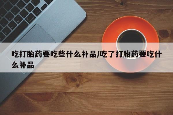 打胎药怎么买吃打胎药要吃些什么补品/吃了打胎药要吃什么补品