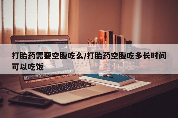 打胎药怎么买打胎药需要空腹吃么/打胎药空腹吃多长时间可以吃饭