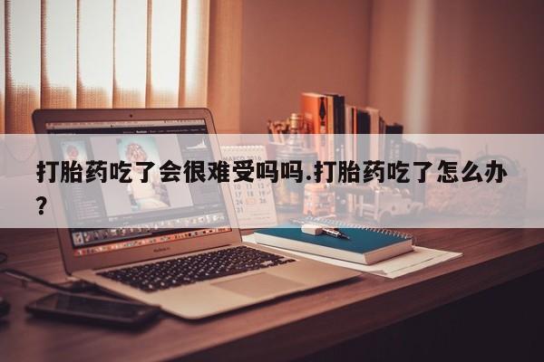 打胎药怎么买打胎药吃了会很难受吗吗.打胎药吃了怎么办？