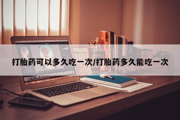 打胎药怎么买打胎药可以多久吃一次/打胎药多久能吃一次
