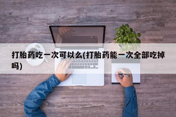 打胎药怎么买打胎药吃一次可以么(打胎药能一次全部吃掉吗)