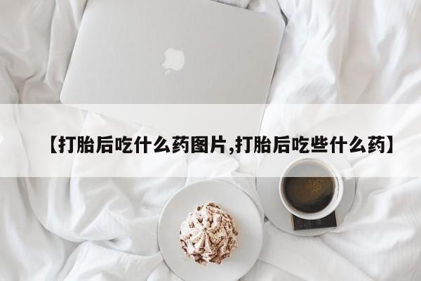 打胎药怎么买【打胎后吃什么药图片,打胎后吃些什么药】