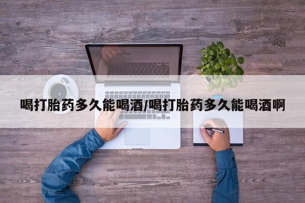 打胎药怎么买喝打胎药多久能喝酒/喝打胎药多久能喝酒啊