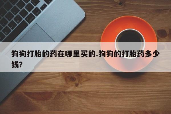打胎药怎么买狗狗打胎的药在哪里买的.狗狗的打胎药多少钱？