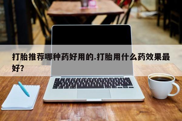 打胎药怎么买打胎推荐哪种药好用的.打胎用什么药效果最好？